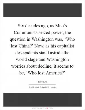 Six decades ago, as Mao’s Communists seized power, the question in Washington was, ‘Who lost China?’ Now, as his capitalist descendants stand astride the world stage and Washington worries about decline, it seems to be, ‘Who lost America?’ Picture Quote #1