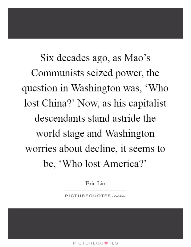 Six decades ago, as Mao's Communists seized power, the question in Washington was, ‘Who lost China?' Now, as his capitalist descendants stand astride the world stage and Washington worries about decline, it seems to be, ‘Who lost America?' Picture Quote #1