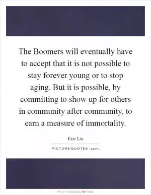 The Boomers will eventually have to accept that it is not possible to stay forever young or to stop aging. But it is possible, by committing to show up for others in community after community, to earn a measure of immortality Picture Quote #1