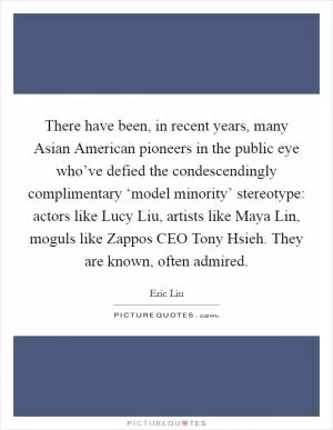 There have been, in recent years, many Asian American pioneers in the public eye who’ve defied the condescendingly complimentary ‘model minority’ stereotype: actors like Lucy Liu, artists like Maya Lin, moguls like Zappos CEO Tony Hsieh. They are known, often admired Picture Quote #1