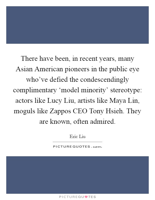 There have been, in recent years, many Asian American pioneers in the public eye who've defied the condescendingly complimentary ‘model minority' stereotype: actors like Lucy Liu, artists like Maya Lin, moguls like Zappos CEO Tony Hsieh. They are known, often admired Picture Quote #1