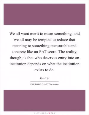 We all want merit to mean something, and we all may be tempted to reduce that meaning to something measurable and concrete like an SAT score. The reality, though, is that who deserves entry into an institution depends on what the institution exists to do Picture Quote #1
