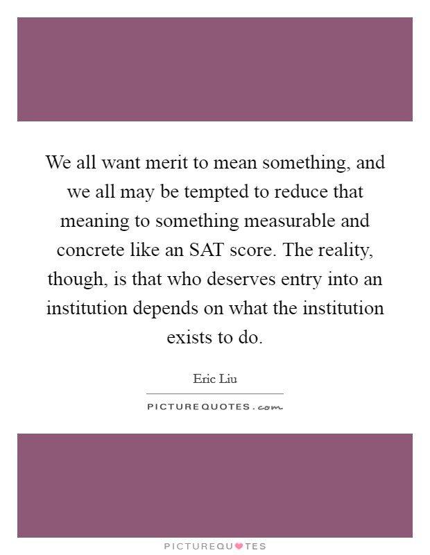 We all want merit to mean something, and we all may be tempted to reduce that meaning to something measurable and concrete like an SAT score. The reality, though, is that who deserves entry into an institution depends on what the institution exists to do Picture Quote #1