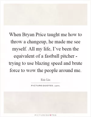 When Bryan Price taught me how to throw a changeup, he made me see myself. All my life, I’ve been the equivalent of a fastball pitcher - trying to use blazing speed and brute force to wow the people around me Picture Quote #1