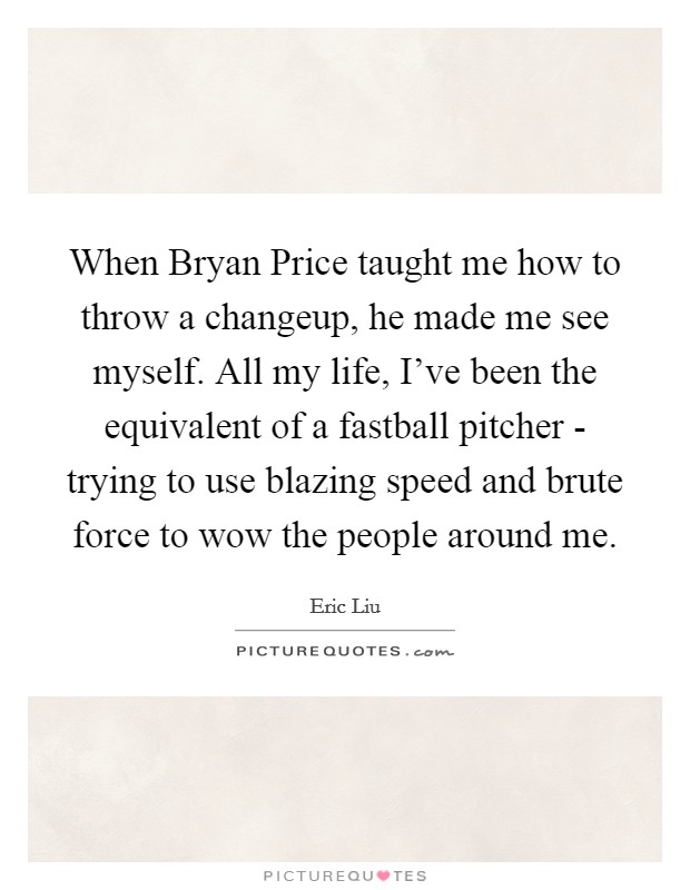 When Bryan Price taught me how to throw a changeup, he made me see myself. All my life, I've been the equivalent of a fastball pitcher - trying to use blazing speed and brute force to wow the people around me Picture Quote #1
