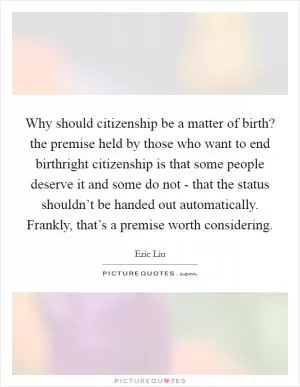 Why should citizenship be a matter of birth? the premise held by those who want to end birthright citizenship is that some people deserve it and some do not - that the status shouldn’t be handed out automatically. Frankly, that’s a premise worth considering Picture Quote #1