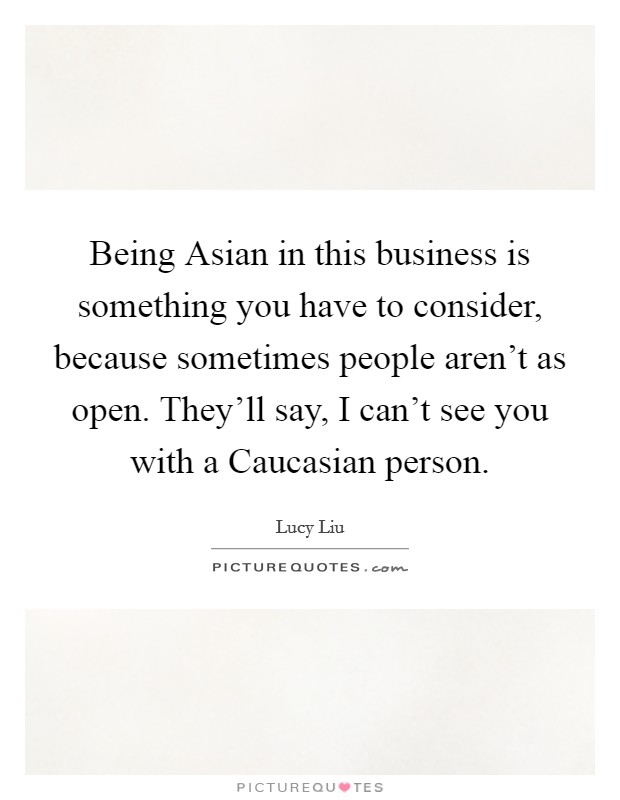 Being Asian in this business is something you have to consider, because sometimes people aren't as open. They'll say, I can't see you with a Caucasian person Picture Quote #1