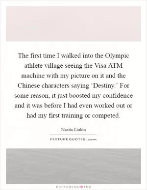 The first time I walked into the Olympic athlete village seeing the Visa ATM machine with my picture on it and the Chinese characters saying ‘Destiny.’ For some reason, it just boosted my confidence and it was before I had even worked out or had my first training or competed Picture Quote #1