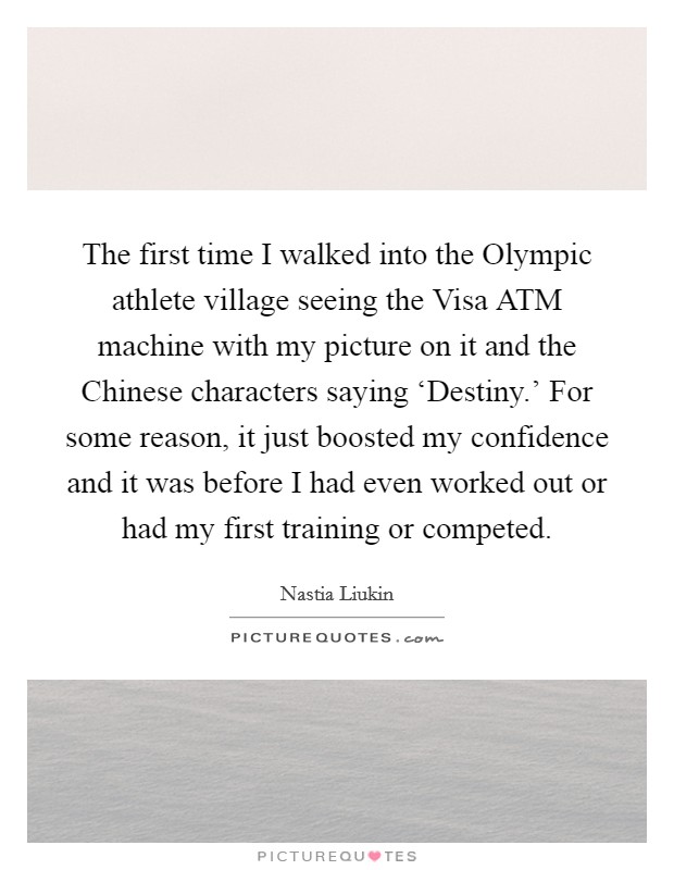 The first time I walked into the Olympic athlete village seeing the Visa ATM machine with my picture on it and the Chinese characters saying ‘Destiny.' For some reason, it just boosted my confidence and it was before I had even worked out or had my first training or competed Picture Quote #1