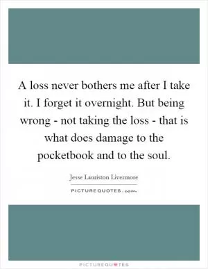 A loss never bothers me after I take it. I forget it overnight. But being wrong - not taking the loss - that is what does damage to the pocketbook and to the soul Picture Quote #1
