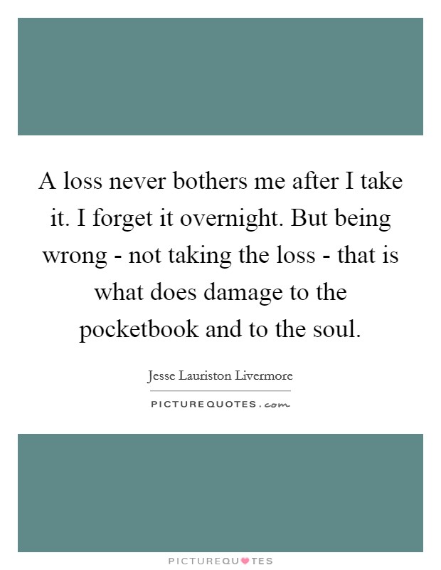 A loss never bothers me after I take it. I forget it overnight. But being wrong - not taking the loss - that is what does damage to the pocketbook and to the soul Picture Quote #1
