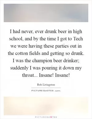 I had never, ever drunk beer in high school, and by the time I got to Tech we were having these parties out in the cotton fields and getting so drunk. I was the champion beer drinker; suddenly I was pouring it down my throat... Insane! Insane! Picture Quote #1