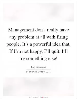 Management don’t really have any problem at all with firing people. It’s a powerful idea that, If I’m not happy, I’ll quit. I’ll try something else! Picture Quote #1