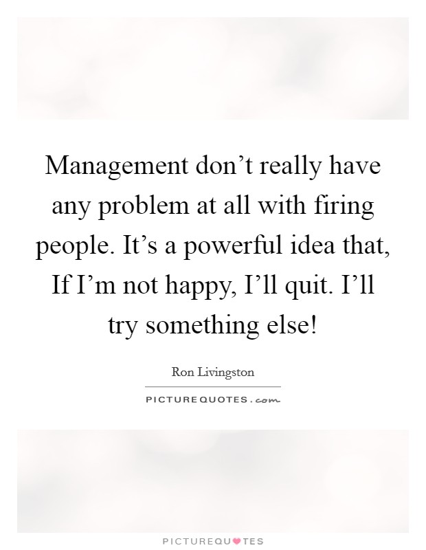 Management don't really have any problem at all with firing people. It's a powerful idea that, If I'm not happy, I'll quit. I'll try something else! Picture Quote #1