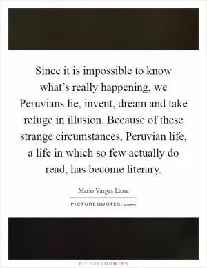 Since it is impossible to know what’s really happening, we Peruvians lie, invent, dream and take refuge in illusion. Because of these strange circumstances, Peruvian life, a life in which so few actually do read, has become literary Picture Quote #1