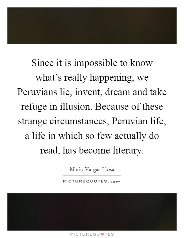 Since it is impossible to know what's really happening, we Peruvians lie, invent, dream and take refuge in illusion. Because of these strange circumstances, Peruvian life, a life in which so few actually do read, has become literary Picture Quote #1