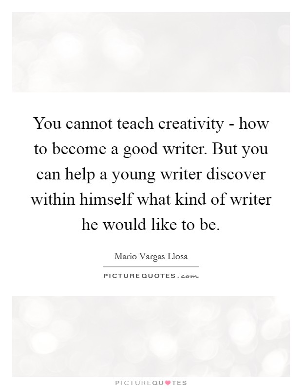 You cannot teach creativity - how to become a good writer. But you can help a young writer discover within himself what kind of writer he would like to be Picture Quote #1