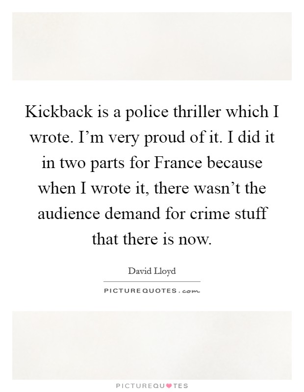 Kickback is a police thriller which I wrote. I'm very proud of it. I did it in two parts for France because when I wrote it, there wasn't the audience demand for crime stuff that there is now Picture Quote #1