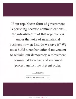 If our republican form of government is perishing because communications - the infrastructure of that republic - is under the yoke of international business how, at last, do we save it? We must build a confrontational movement to reclaim our democracy, a movement committed to active and sustained protest against the present order Picture Quote #1