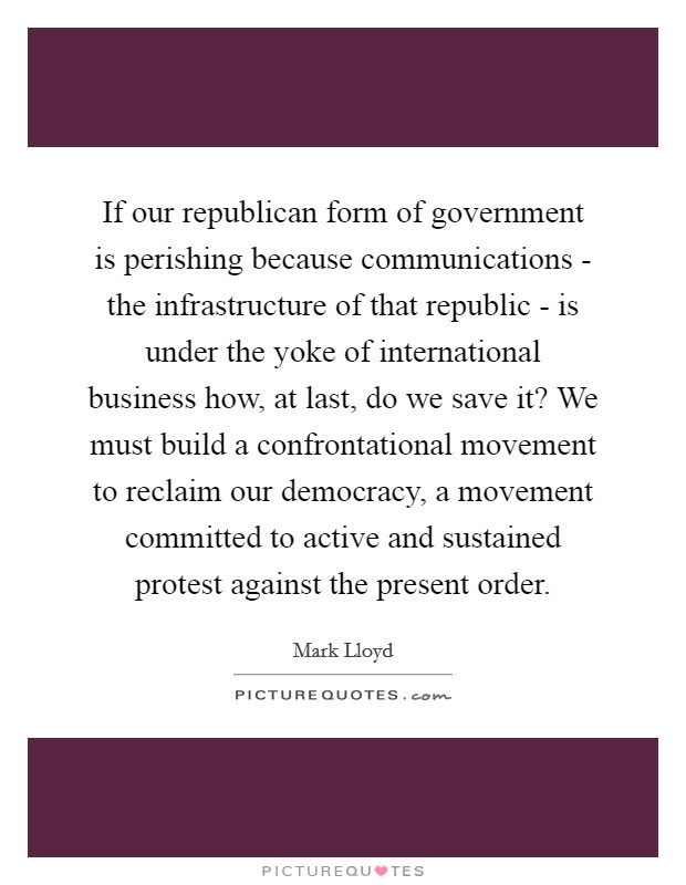 If our republican form of government is perishing because communications - the infrastructure of that republic - is under the yoke of international business how, at last, do we save it? We must build a confrontational movement to reclaim our democracy, a movement committed to active and sustained protest against the present order Picture Quote #1