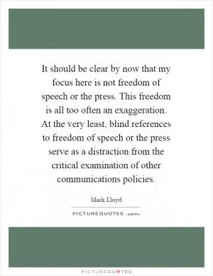 It should be clear by now that my focus here is not freedom of speech or the press. This freedom is all too often an exaggeration. At the very least, blind references to freedom of speech or the press serve as a distraction from the critical examination of other communications policies Picture Quote #1