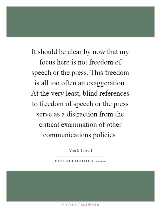It should be clear by now that my focus here is not freedom of speech or the press. This freedom is all too often an exaggeration. At the very least, blind references to freedom of speech or the press serve as a distraction from the critical examination of other communications policies Picture Quote #1