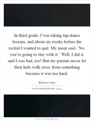 In third grade, I was taking tap-dance lessons, and about six weeks before the recital I wanted to quit. My mom said, ‘No, you’re going to stay with it.’ Well, I did it, and I was bad, too! But my parents never let their kids walk away from something because it was too hard Picture Quote #1