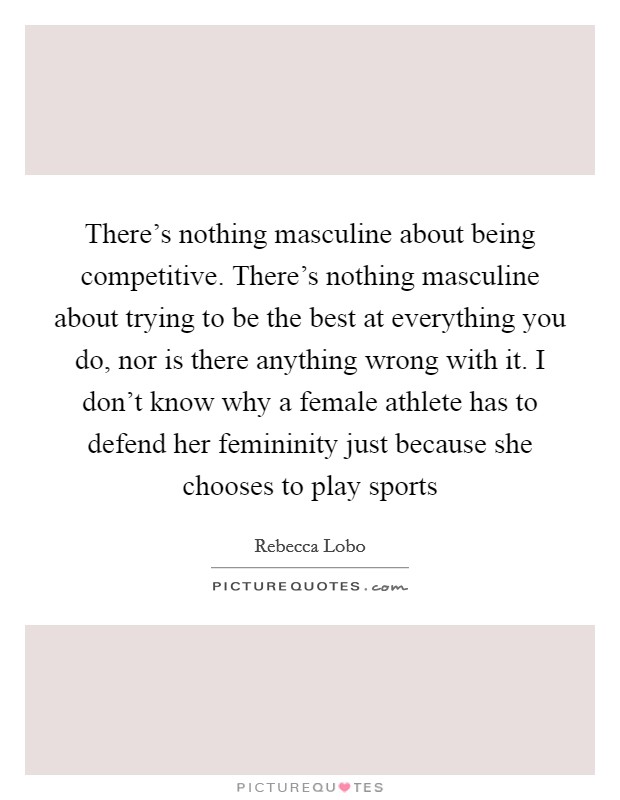 There's nothing masculine about being competitive. There's nothing masculine about trying to be the best at everything you do, nor is there anything wrong with it. I don't know why a female athlete has to defend her femininity just because she chooses to play sports Picture Quote #1