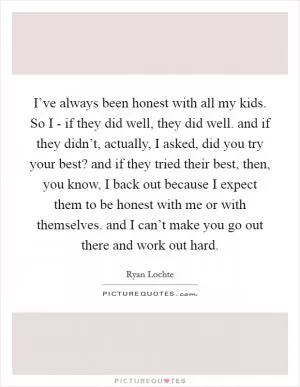 I’ve always been honest with all my kids. So I - if they did well, they did well. and if they didn’t, actually, I asked, did you try your best? and if they tried their best, then, you know, I back out because I expect them to be honest with me or with themselves. and I can’t make you go out there and work out hard Picture Quote #1