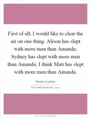 First of all, I would like to clear the air on one thing. Alison has slept with more men than Amanda; Sydney has slept with more men than Amanda; I think Matt has slept with more men than Amanda Picture Quote #1
