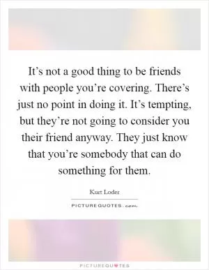 It’s not a good thing to be friends with people you’re covering. There’s just no point in doing it. It’s tempting, but they’re not going to consider you their friend anyway. They just know that you’re somebody that can do something for them Picture Quote #1