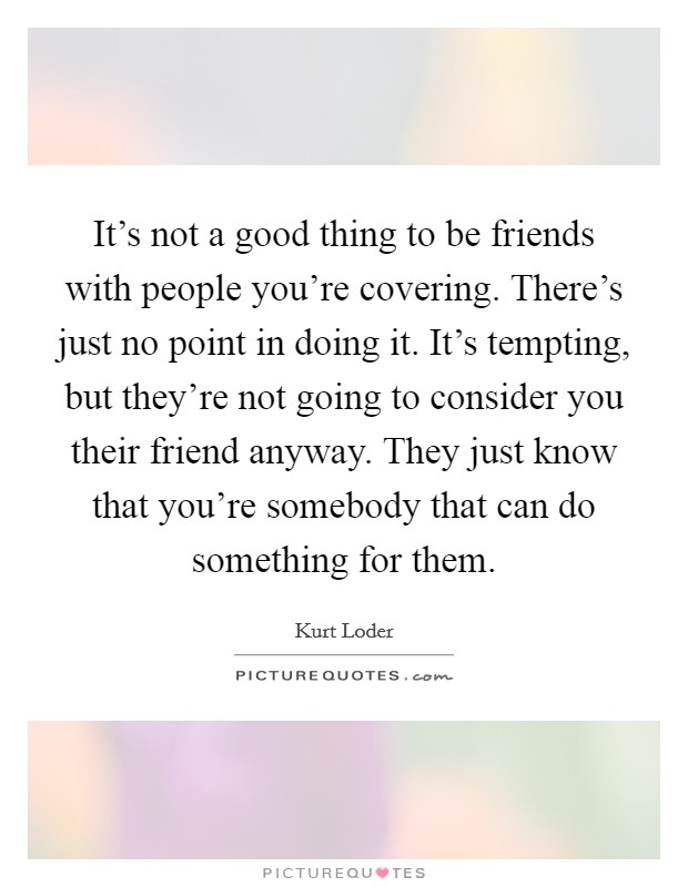 It's not a good thing to be friends with people you're covering. There's just no point in doing it. It's tempting, but they're not going to consider you their friend anyway. They just know that you're somebody that can do something for them Picture Quote #1