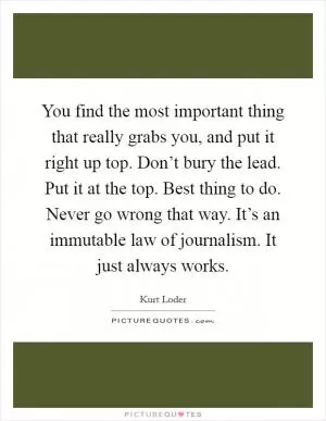 You find the most important thing that really grabs you, and put it right up top. Don’t bury the lead. Put it at the top. Best thing to do. Never go wrong that way. It’s an immutable law of journalism. It just always works Picture Quote #1