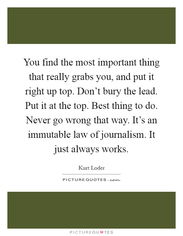 You find the most important thing that really grabs you, and put it right up top. Don't bury the lead. Put it at the top. Best thing to do. Never go wrong that way. It's an immutable law of journalism. It just always works Picture Quote #1