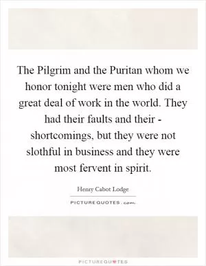 The Pilgrim and the Puritan whom we honor tonight were men who did a great deal of work in the world. They had their faults and their - shortcomings, but they were not slothful in business and they were most fervent in spirit Picture Quote #1