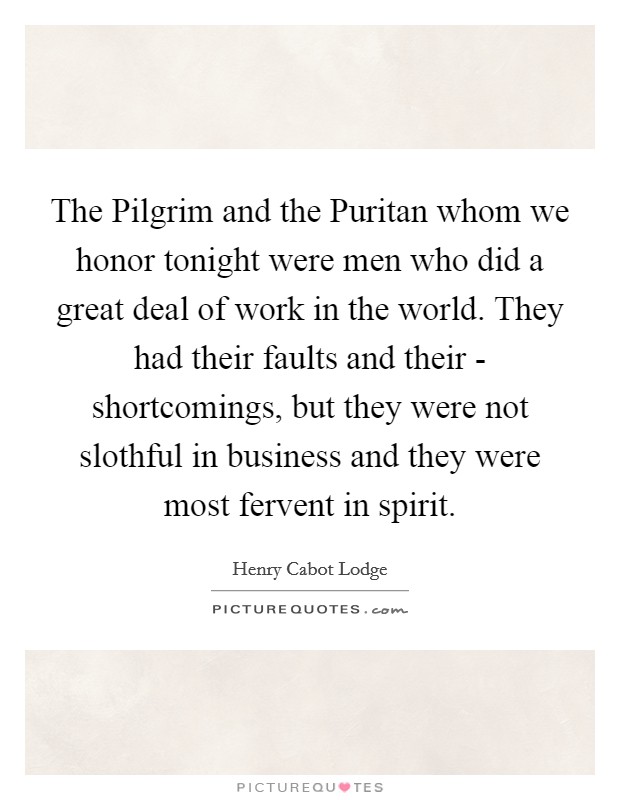 The Pilgrim and the Puritan whom we honor tonight were men who did a great deal of work in the world. They had their faults and their - shortcomings, but they were not slothful in business and they were most fervent in spirit Picture Quote #1