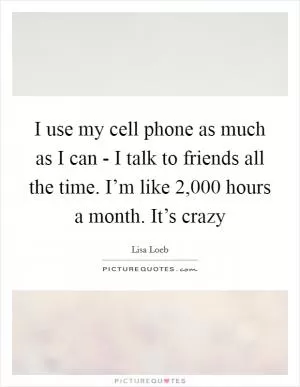 I use my cell phone as much as I can - I talk to friends all the time. I’m like 2,000 hours a month. It’s crazy Picture Quote #1