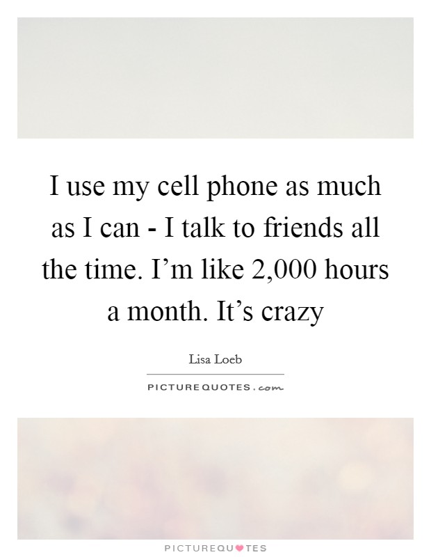 I use my cell phone as much as I can - I talk to friends all the time. I'm like 2,000 hours a month. It's crazy Picture Quote #1