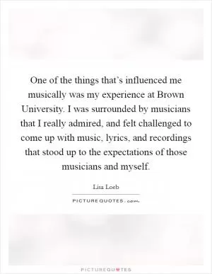 One of the things that’s influenced me musically was my experience at Brown University. I was surrounded by musicians that I really admired, and felt challenged to come up with music, lyrics, and recordings that stood up to the expectations of those musicians and myself Picture Quote #1