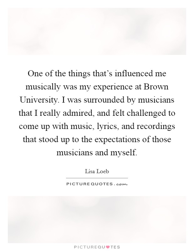 One of the things that's influenced me musically was my experience at Brown University. I was surrounded by musicians that I really admired, and felt challenged to come up with music, lyrics, and recordings that stood up to the expectations of those musicians and myself Picture Quote #1