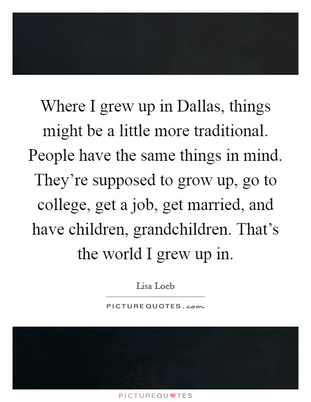 Where I grew up in Dallas, things might be a little more traditional. People have the same things in mind. They're supposed to grow up, go to college, get a job, get married, and have children, grandchildren. That's the world I grew up in Picture Quote #1