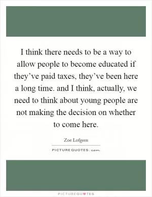 I think there needs to be a way to allow people to become educated if they’ve paid taxes, they’ve been here a long time. and I think, actually, we need to think about young people are not making the decision on whether to come here Picture Quote #1