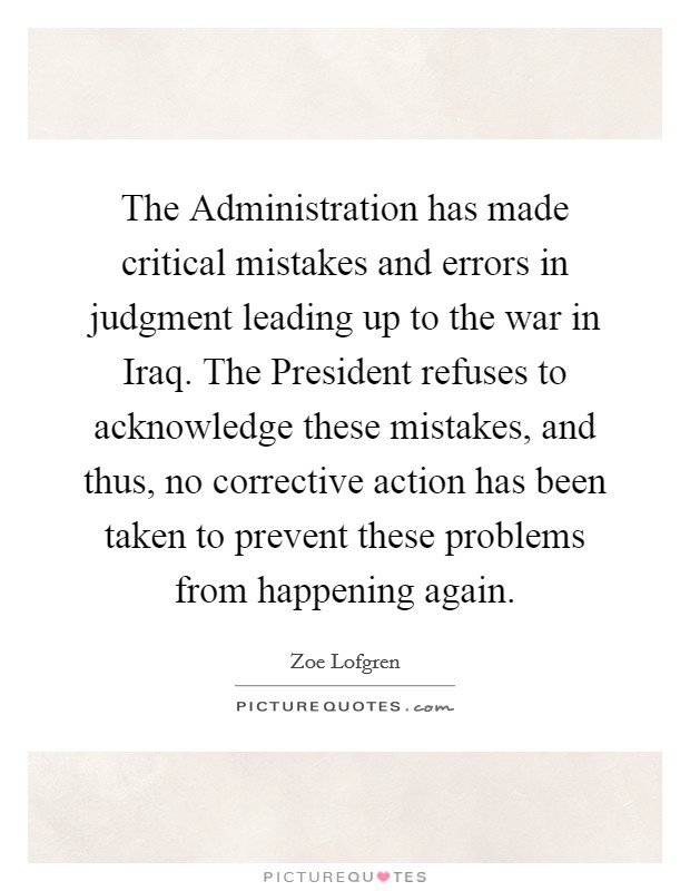 The Administration has made critical mistakes and errors in judgment leading up to the war in Iraq. The President refuses to acknowledge these mistakes, and thus, no corrective action has been taken to prevent these problems from happening again Picture Quote #1