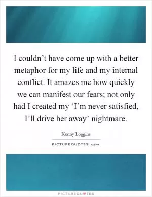 I couldn’t have come up with a better metaphor for my life and my internal conflict. It amazes me how quickly we can manifest our fears; not only had I created my ‘I’m never satisfied, I’ll drive her away’ nightmare Picture Quote #1