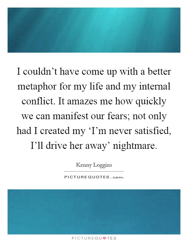 I couldn't have come up with a better metaphor for my life and my internal conflict. It amazes me how quickly we can manifest our fears; not only had I created my ‘I'm never satisfied, I'll drive her away' nightmare Picture Quote #1