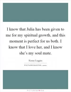 I know that Julia has been given to me for my spiritual growth, and this moment is perfect for us both. I know that I love her, and I know she’s my soul mate Picture Quote #1