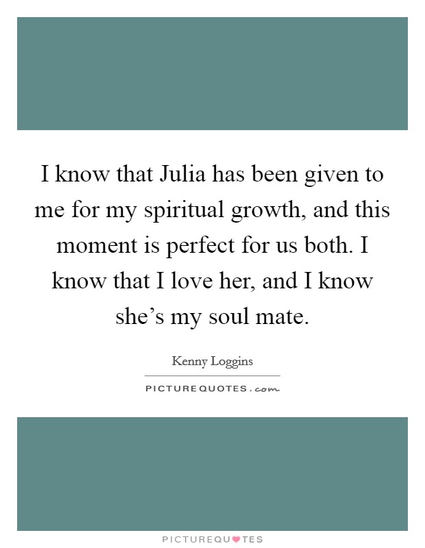 I know that Julia has been given to me for my spiritual growth, and this moment is perfect for us both. I know that I love her, and I know she's my soul mate Picture Quote #1