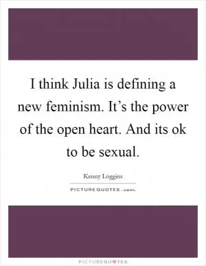 I think Julia is defining a new feminism. It’s the power of the open heart. And its ok to be sexual Picture Quote #1