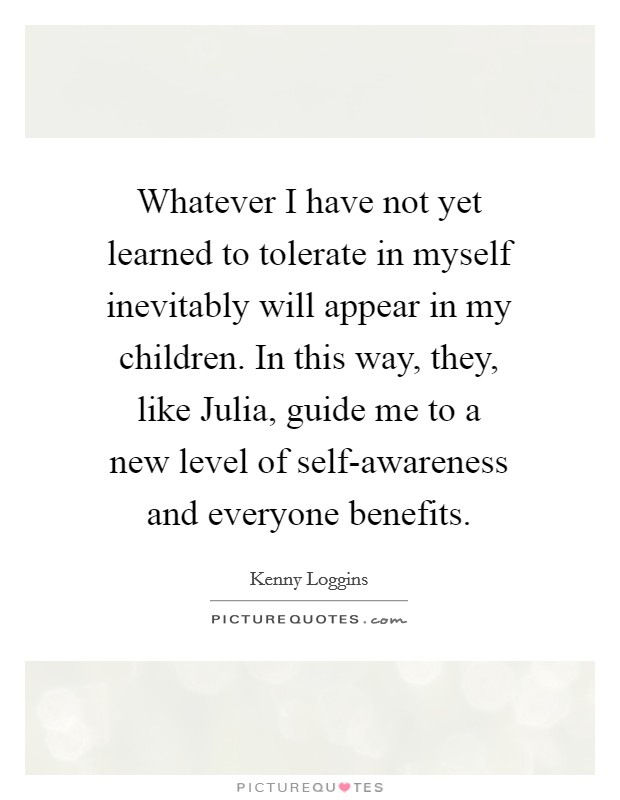 Whatever I have not yet learned to tolerate in myself inevitably will appear in my children. In this way, they, like Julia, guide me to a new level of self-awareness and everyone benefits Picture Quote #1