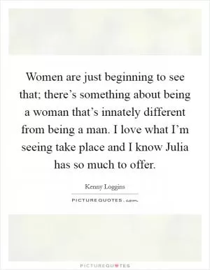 Women are just beginning to see that; there’s something about being a woman that’s innately different from being a man. I love what I’m seeing take place and I know Julia has so much to offer Picture Quote #1